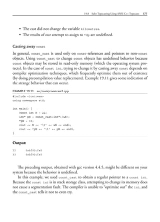 19.8 Safer Typecasting Using ANSI C++ Typecasts 577
• The cast did not change the variable kilometres.
• The results of our attempt to assign to *dp are undefined.
Casting away const
In general, const_cast is used only on const-references and pointers to non-const
objects. Using const_cast to change const objects has undefined behavior because
const objects may be stored in read-only memory (which the operating system pro-
tects). In the case of const int, trying to change it by casting away const depends on
compiler optimization techniques, which frequently optimize them out of existence
(by doing precompilation value replacement). Example 19.11 gives some indication of
the strange behavior that can occur.
EXAMPLE 19.11 src/casts/constcast1.cpp
#include <iostream>
using namespace std;
int main() {
const int N = 22;
int* pN = const_cast<int*>(&N);
*pN = 33;
cout << N << 't' << &N << endl;
cout << *pN << 't' << pN << endl;
}
Output:
22 0xbf91cfa0
33 0xbf91cfa0
The preceding output, obtained with gcc version 4.4.5, might be different on your
system because the behavior is undefined.
In this example, we used const_cast to obtain a regular pointer to a const int.
Because the const int is in stack storage class, attempting to change its memory does
not cause a segmentation fault. The compiler is unable to “optimize out” the int, and
the const_cast tells it not to even try.
 