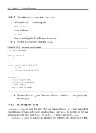 578 Chapter 19 Types and Expressions
19.8.1.1 Exercises: static_cast and const_cast
1. In Example 19.11, try moving the
const int N = 22;
above or below
int main() {
Observe and explain the difference in output.
2. a. Predict the output of Example 19.12.
EXAMPLE 19.12 src/casts/constcast2.cpp
#include <iostream>
void f2(int& n) {
++n;
}
void f1(const int& n, int m) {
if (n < m)
f2(const_cast<int&>(n));
}
int main() {
using namespace std;
int num1(10), num2(20);
f1(num1, num2);
cout << num1 << endl;
}
b. Remove the const_cast from the call to f2() inside f1(), and predict the
output again.
19.8.2 reinterpret_cast
reinterpret_cast is used for casts that are representation- or system-dependent.
Examples are conversions between unrelated types such as int to pointer, or between
unrelated pointer types such as int* to double*. It cannot cast away const.
reinterpret_casts are dangerous, generally not portable, and should be avoided.
 