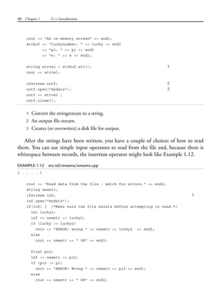 30 Chapter 1 C++ Introduction
cout << "An in-memory stream" << endl;
strbuf << "luckynumber: " << lucky << endl
<< "pi: " << pi << endl
<< "e: " << e << endl;
string strval = strbuf.str(); 1
cout << strval;
ofstream outf; 2
outf.open("mydata"); 3
outf << strval ;
outf.close();
1 Convert the stringstream to a string.
2 An output file stream.
3 Creates (or overwrites) a disk file for output.
After the strings have been written, you have a couple of choices of how to read
them. You can use simple input operators to read from the file and, because there is
whitespace between records, the insertion operator might look like Example 1.12.
EXAMPLE 1.12 src/stl/streams/streams.cpp
[ . . . . ]
cout << "Read data from the file - watch for errors." << endl;
string newstr;
ifstream inf; 1
inf.open("mydata");
if(inf) { /*Make sure the file exists before attempting to read.*/
int lucky2;
inf >> newstr >> lucky2;
if (lucky != lucky2)
cerr << "ERROR! wrong " << newstr << lucky2 << endl;
else
cout << newstr << " OK" << endl;
float pi2;
inf >> newstr >> pi2;
if (pi2 != pi)
cerr << "ERROR! Wrong " << newstr << pi2 << endl;
else
cout << newstr << " OK" << endl;
 