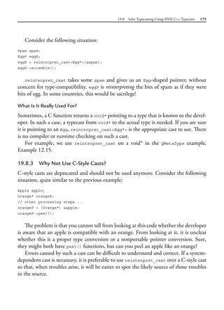 19.8 Safer Typecasting Using ANSI C++ Typecasts 579
Consider the following situation:
Spam spam;
Egg* eggP;
eggP = reinterpret_cast<Egg*>(&spam);
eggP->scramble();
reinterpret_cast takes some spam and gives us an Egg-shaped pointer, without
concern for type-compatibility. eggP is reinterpreting the bits of spam as if they were
bits of egg. In some countries, this would be sacrilege!
What Is It Really Used For?
Sometimes, a C function returns a void* pointing to a type that is known to the devel-
oper. In such a case, a typecast from void* to the actual type is needed. If you are sure
it is pointing to an Egg, reinterpret_cast<Egg*> is the appropriate cast to use. There
is no compiler or runtime checking on such a cast.
For example, we use reinterpret_cast on a void* in the QMetaType example,
Example 12.15.
19.8.3 Why Not Use C-Style Casts?
C-style casts are deprecated and should not be used anymore. Consider the following
situation, quite similar to the previous example:
Apple apple;
Orange* orangeP;
// other processing steps ...
orangeP = (Orange*) &apple;
orangeP->peel();
The problem is that you cannot tell from looking at this code whether the developer
is aware that an apple is compatible with an orange. From looking at it, it is unclear
whether this is a proper type conversion or a nonportable pointer conversion. Sure,
they might both have peel() functions, but can you peel an apple like an orange?
Errors caused by such a cast can be difficult to understand and correct. If a system-
dependent cast is necessary, it is preferable to use reinterpret_cast over a C-style cast
so that, when troubles arise, it will be easier to spot the likely source of those troubles
in the source.
 