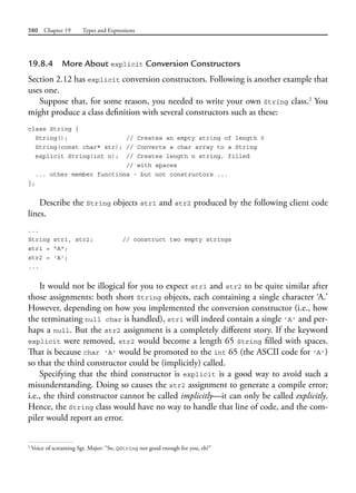 580 Chapter 19 Types and Expressions
19.8.4 More About explicit Conversion Constructors
Section 2.12 has explicit conversion constructors. Following is another example that
uses one.
Suppose that, for some reason, you needed to write your own String class.2
You
might produce a class definition with several constructors such as these:
class String {
String(); // Creates an empty string of length 0
String(const char* str); // Converts a char array to a String
explicit String(int n); // Creates length n string, filled
// with spaces
... other member functions - but not constructors ...
};
Describe the String objects str1 and str2 produced by the following client code
lines.
...
String str1, str2; // construct two empty strings
str1 = "A";
str2 = 'A';
...
It would not be illogical for you to expect str1 and str2 to be quite similar after
those assignments: both short String objects, each containing a single character ‘A.’
However, depending on how you implemented the conversion constructor (i.e., how
the terminating null char is handled), str1 will indeed contain a single 'A' and per-
haps a null. But the str2 assignment is a completely different story. If the keyword
explicit were removed, str2 would become a length 65 String filled with spaces.
That is because char 'A' would be promoted to the int 65 (the ASCII code for 'A')
so that the third constructor could be (implicitly) called.
Specifying that the third constructor is explicit is a good way to avoid such a
misunderstanding. Doing so causes the str2 assignment to generate a compile error;
i.e., the third constructor cannot be called implicitly—it can only be called explicitly.
Hence, the String class would have no way to handle that line of code, and the com-
piler would report an error.
2
Voice of screaming Sgt. Major: “So, QString not good enough for you, eh?”
 