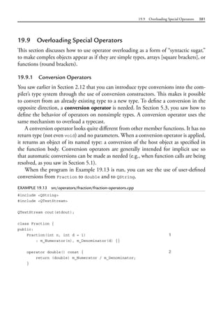 19.9 Overloading Special Operators 581
19.9 Overloading Special Operators
This section discusses how to use operator overloading as a form of “syntactic sugar,”
to make complex objects appear as if they are simple types, arrays [square brackets], or
functions (round brackets).
19.9.1 Conversion Operators
You saw earlier in Section 2.12 that you can introduce type conversions into the com-
piler’s type system through the use of conversion constructors. This makes it possible
to convert from an already existing type to a new type. To define a conversion in the
opposite direction, a conversion operator is needed. In Section 5.3, you saw how to
define the behavior of operators on nonsimple types. A conversion operator uses the
same mechanism to overload a typecast.
A conversion operator looks quite different from other member functions. It has no
return type (not even void) and no parameters. When a conversion operator is applied,
it returns an object of its named type: a conversion of the host object as specified in
the function body. Conversion operators are generally intended for implicit use so
that automatic conversions can be made as needed (e.g., when function calls are being
resolved, as you saw in Section 5.1).
When the program in Example 19.13 is run, you can see the use of user-defined
conversions from Fraction to double and to QString.
EXAMPLE 19.13 src/operators/fraction/fraction-operators.cpp
#include <QString>
#include <QTextStream>
QTextStream cout(stdout);
class Fraction {
public:
Fraction(int n, int d = 1) 1
: m_Numerator(n), m_Denominator(d) {}
operator double() const { 2
return (double) m_Numerator / m_Denominator;
}
 