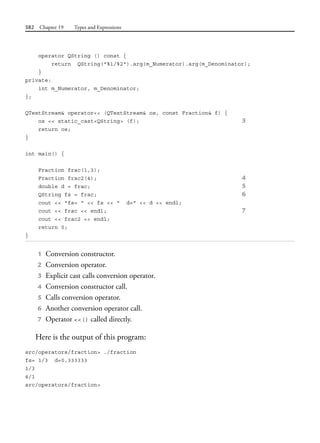 582 Chapter 19 Types and Expressions
operator QString () const {
return QString("%1/%2").arg(m_Numerator).arg(m_Denominator);
}
private:
int m_Numerator, m_Denominator;
};
QTextStream& operator<< (QTextStream& os, const Fraction& f) {
os << static_cast<QString> (f); 3
return os;
}
int main() {
Fraction frac(1,3);
Fraction frac2(4); 4
double d = frac; 5
QString fs = frac; 6
cout << "fs= " << fs << " d=" << d << endl;
cout << frac << endl; 7
cout << frac2 << endl;
return 0;
}
1 Conversion constructor.
2 Conversion operator.
3 Explicit cast calls conversion operator.
4 Conversion constructor call.
5 Calls conversion operator.
6 Another conversion operator call.
7 Operator <<() called directly.
Here is the output of this program:
src/operators/fraction> ./fraction
fs= 1/3 d=0.333333
1/3
4/1
src/operators/fraction>
 