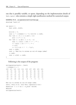 584 Chapter 19 Types and Expressions
one that is possibly variable, or sparse, depending on the implementation details of
Vect. main() also contains a simple right-justification method for numerical output.
EXAMPLE 19.15 src/operators/vect1/vect1test.cpp
#include "vect1.h"
int main() {
Vect a(60), b[20];
b[1][5] = 7;
cout << " 1 element 5 = "<< b[1][5] << endl;
for (int i = 0; i <= a.ub(); ++i)
a[i] = 2 * i + 1;
for (int i = a.ub(); i >= 0; --i)
cout << ((a[i] < 100) ? " " : "" )
<< ((a[i] < 10) ? " " : "" )
<< a[i]
<< ((i % 10) ? " " : "n");
cout << endl;
cout << "Now try to access an out-of-range index"
<< endl;
cout << a[62] << endl;
}
Following is the output of the program:
src/operators/vect1> ./vect1
1 element 5 = 7
119 117 115 113 111 109 107 105 103 101
99 97 95 93 91 89 87 85 83 81
79 77 75 73 71 69 67 65 63 61
59 57 55 53 51 49 47 45 43 41
39 37 35 33 31 29 27 25 23 21
19 17 15 13 11 9 7 5 3 1
Now try to access an out-of-range index
vect1: vect1.h:16: int& Vect::operator[](int):
Assertion `i >= 0 && i < m_Size' failed.
Aborted
src/operators/vect1>
 