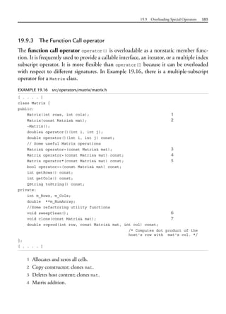 19.9 Overloading Special Operators 585
19.9.3 The Function Call operator
The function call operator operator() is overloadable as a nonstatic member func-
tion. It is frequently used to provide a callable interface, an iterator, or a multiple index
subscript operator. It is more flexible than operator[] because it can be overloaded
with respect to different signatures. In Example 19.16, there is a multiple-subscript
operator for a Matrix class.
EXAMPLE 19.16 src/operators/matrix/matrix.h
[ . . . . ]
class Matrix {
public:
Matrix(int rows, int cols); 1
Matrix(const Matrix& mat); 2
~Matrix();
double& operator()(int i, int j);
double operator()(int i, int j) const;
// Some useful Matrix operations
Matrix& operator=(const Matrix& mat); 3
Matrix operator+(const Matrix& mat) const; 4
Matrix operator*(const Matrix& mat) const; 5
bool operator==(const Matrix& mat) const;
int getRows() const;
int getCols() const;
QString toString() const;
private:
int m_Rows, m_Cols;
double **m_NumArray;
//Some refactoring utility functions
void sweepClean(); 6
void clone(const Matrix& mat); 7
double rcprod(int row, const Matrix& mat, int col) const;
/* Computes dot product of the
host's row with mat's col. */
};
[ . . . . ]
1 Allocates and zeros all cells.
2 Copy constructor; clones mat.
3 Deletes host content; clones mat.
4 Matrix addition.
 