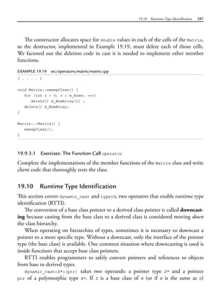 19.10 Runtime Type Identification 587
The constructor allocates space for double values in each of the cells of the Matrix,
so the destructor, implemented in Example 19.19, must delete each of those cells.
We factored out the deletion code in case it is needed to implement other member
functions.
EXAMPLE 19.19 src/operators/matrix/matrix.cpp
[ . . . . ]
void Matrix::sweepClean() {
for (int r = 0; r < m_Rows; ++r)
delete[] m_NumArray[r] ;
delete[] m_NumArray;
}
Matrix::~Matrix() {
sweepClean();
}
19.9.3.1 Exercises: The Function Call operator
Complete the implementations of the member functions of the Matrix class and write
client code that thoroughly tests the class.
19.10 Runtime Type Identification
This section covers dynamic_cast and typeid, two operators that enable runtime type
identification (RTTI).
The conversion of a base class pointer to a derived class pointer is called downcast-
ing because casting from the base class to a derived class is considered moving down
the class hierarchy.
When operating on hierarchies of types, sometimes it is necessary to downcast a
pointer to a more specific type. Without a downcast, only the interface of the pointer
type (the base class) is available. One common situation where downcasting is used is
inside functions that accept base class pointers.
RTTI enables programmers to safely convert pointers and references to objects
from base to derived types.
dynamic_cast<D*>(ptr) takes two operands: a pointer type D* and a pointer
ptr of a polymorphic type B*. If D is a base class of B (or if B is the same as D)
 