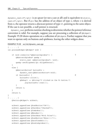 588 Chapter 19 Types and Expressions
dynamic_cast<D*>(ptr) is an upcast (or not a cast at all) and is equivalent to static_
cast<D*>(ptr). But if ptr has the address of an object of type D, where D is derived
from B, the operator returns a downcast pointer of type D*, pointing to the same object.
If the cast is not possible, a null pointer is returned.
dynamic_cast performsruntimecheckingtodeterminewhetherthepointer/reference
conversion is valid. For example, suppose you are processing a collection of QWidget*.
Example 19.20 shows operations on a collection of QWidgets. Further suppose that you
want to operate only on buttons and spinboxes, leaving the other widgets alone.
EXAMPLE 19.20 src/rtti/dynamic_cast.cpp
[ . . . . ]
int processWidget(QWidget* wid) {
if (wid->inherits("QAbstractSpinBox")) { 1
QAbstractSpinBox* qasbp =
static_cast <QAbstractSpinBox*> (wid);
qasbp->setAlignment(Qt::AlignHCenter);
}
else {
QAbstractButton* buttonPtr =
dynamic_cast<QAbstractButton*>(wid);
if (buttonPtr) { 2
buttonPtr->click();
qDebug() << QString("I clicked on the %1 button:")
.arg(buttonPtr->text());
}
return 1;
}
return 0;
}
[ . . . . ]
QVector<QWidget*> widvect;
widvect.append(new QPushButton("Ok"));
widvect.append(new QCheckBox("Checked"));
widvect.append(new QComboBox());
widvect.append(new QMenuBar());
widvect.append(new QCheckBox("With Fries"));
widvect.append(new QPushButton("Nooo!!!!"));
widvect.append(new QDateTimeEdit());
widvect.append(new QDoubleSpinBox());
 
