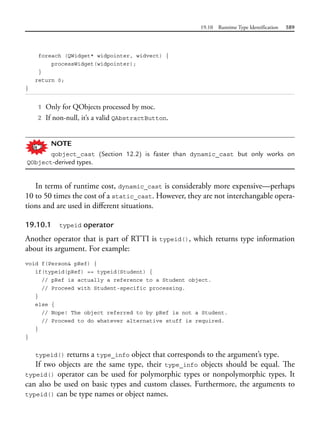 19.10 Runtime Type Identification 589
foreach (QWidget* widpointer, widvect) {
processWidget(widpointer);
}
return 0;
}
1 Only for QObjects processed by moc.
2 If non-null, it’s a valid QAbstractButton.
NOTE
qobject_cast (Section 12.2) is faster than dynamic_cast but only works on
QObject-derived types.
In terms of runtime cost, dynamic_cast is considerably more expensive—perhaps
10 to 50 times the cost of a static_cast. However, they are not interchangable opera-
tions and are used in different situations.
19.10.1 typeid operator
Another operator that is part of RTTI is typeid(), which returns type information
about its argument. For example:
void f(Person& pRef) {
if(typeid(pRef) == typeid(Student) {
// pRef is actually a reference to a Student object.
// Proceed with Student-specific processing.
}
else {
// Nope! The object referred to by pRef is not a Student.
// Proceed to do whatever alternative stuff is required.
}
}
typeid() returns a type_info object that corresponds to the argument’s type.
If two objects are the same type, their type_info objects should be equal. The
typeid() operator can be used for polymorphic types or nonpolymorphic types. It
can also be used on basic types and custom classes. Furthermore, the arguments to
typeid() can be type names or object names.
 
