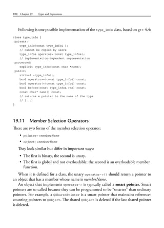 590 Chapter 19 Types and Expressions
Following is one possible implementation of the type_info class, based on g++ 4.4:
class type_info {
private:
type_info(const type_info& );
// cannot be copied by users
type_info& operator=(const type_info&);
// implementation-dependent representation
protected:
explicit type_info(const char *name);
public:
virtual ~type_info();
bool operator==(const type_info&) const;
bool operator!=(const type_info&) const;
bool before(const type_info& rhs) const;
const char* name() const;
// returns a pointer to the name of the type
// [...]
}
19.11 Member Selection Operators
There are two forms of the member selection operator:
• pointer->memberName
• object->memberName
They look similar but differ in important ways:
• The first is binary, the second is unary.
• The first is global and not overloadable; the second is an overloadable member
function.
When it is defined for a class, the unary operator->() should return a pointer to
an object that has a member whose name is memberName.
An object that implements operator-> is typically called a smart pointer. Smart
pointers are so called because they can be programmed to be “smarter” than ordinary
pointers. For example, a QSharedPointer is a smart pointer that maintains reference-
counting pointers to QObject. The shared QObject is deleted if the last shared pointer
is deleted.
 