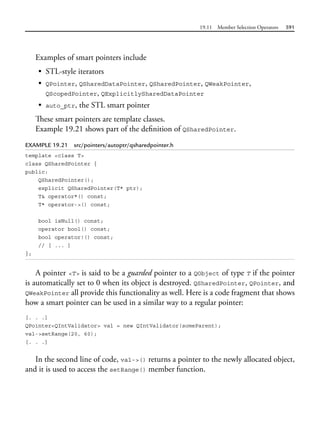19.11 Member Selection Operators 591
Examples of smart pointers include
• STL-style iterators
• QPointer, QSharedDataPointer, QSharedPointer, QWeakPointer,
QScopedPointer, QExplicitlySharedDataPointer
• auto_ptr, the STL smart pointer
These smart pointers are template classes.
Example 19.21 shows part of the definition of QSharedPointer.
EXAMPLE 19.21 src/pointers/autoptr/qsharedpointer.h
template <class T>
class QSharedPointer {
public:
QSharedPointer();
explicit QSharedPointer(T* ptr);
T& operator*() const;
T* operator->() const;
bool isNull() const;
operator bool() const;
bool operator!() const;
// [ ... ]
};
A pointer <T> is said to be a guarded pointer to a QObject of type T if the pointer
is automatically set to 0 when its object is destroyed. QSharedPointer, QPointer, and
QWeakPointer all provide this functionality as well. Here is a code fragment that shows
how a smart pointer can be used in a similar way to a regular pointer:
[. . .]
QPointer<QIntValidator> val = new QIntValidator(someParent);
val->setRange(20, 60);
[. . .]
In the second line of code, val->() returns a pointer to the newly allocated object,
and it is used to access the setRange() member function.
 