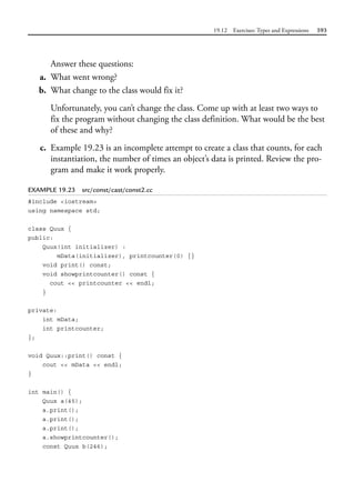 19.12 Exercises: Types and Expressions 593
Answer these questions:
a. What went wrong?
b. What change to the class would fix it?
Unfortunately, you can’t change the class. Come up with at least two ways to
fix the program without changing the class definition. What would be the best
of these and why?
c. Example 19.23 is an incomplete attempt to create a class that counts, for each
instantiation, the number of times an object’s data is printed. Review the pro-
gram and make it work properly.
EXAMPLE 19.23 src/const/cast/const2.cc
#include <iostream>
using namespace std;
class Quux {
public:
Quux(int initializer) :
mData(initializer), printcounter(0) {}
void print() const;
void showprintcounter() const {
cout << printcounter << endl;
}
private:
int mData;
int printcounter;
};
void Quux::print() const {
cout << mData << endl;
}
int main() {
Quux a(45);
a.print();
a.print();
a.print();
a.showprintcounter();
const Quux b(246);
 