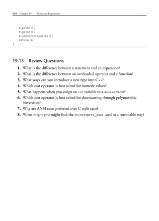 594 Chapter 19 Types and Expressions
b.print();
b.print();
b.showprintcounter();
return 0;
}
19.13 Review Questions
1. What is the difference between a statement and an expression?
2. What is the difference between an overloaded operator and a function?
3. What ways can you introduce a new type into C++?
4. Which cast operator is best suited for numeric values?
5. What happens when you assign an int variable to a double value?
6. Which cast operator is best suited for downcasting through polymorphic
hierarchies?
7. Why are ANSI casts preferred over C-style casts?
8. When might you might find the reinterpret_cast used in a reasonable way?
 