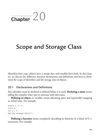 595
20
Scope and Storage Class
Identifiers have scope, objects have a storage class, and variables have both. In this chap-
ter, we discuss the difference between declarations and definitions and how to deter-
mine the scope of identifiers and the storage class of objects.
20.1 Declarations and Definitions
Any identifier must be declared or defined before it is used. Declaring a name means
telling the compiler what type to associate with that name.
Defining an object, or variable, means allocating space and (optionally) assigning
an initial value. For example,
double x, y, z;
char* p;
int i = 0;
QString message("Hello");
Defining a function means completely describing its behavior in a block of C++
statements. For example,
 