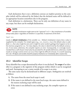 20.2 Identifier Scope 597
Each declaration that is not a definition conveys an implicit promise to the com-
piler (which will be enforced by the linker) that the declared name will be defined in
an appropriate location somewhere else in the program.
Each definition is a declaration. There can be only one definition of any name in
any scope, but there can be multiple declarations.
NOTE
Variable initialization might seem to be “optional” in C++. But initialization of variables
always takes place—regardless of whether it is specified. A statement of the form
TypeT var;
results in default initialization of the variable var. Default initialization means that a value is
supplied by the compiler. For simple types (e.g., int, double, char) the default value is unde-
fined; i.e., that value might be zero and it might be some random garbage that happens to be in
the memory assigned to var. For class objects, the value is determined by the default construc-
tor, if one exists; otherwise, the compiler reports an error. Consequently, it is strongly recom-
mended that a well-chosen initial value be provided for all variable definitions; otherwise, invalid
results or strange runtime errors can occur that might be difficult to locate. It is worth repeating
this rule: All objects and variables should be properly initialized at (or immediately after) creation time.
20.2 Identifier Scope
Every identifier has a scope determined by where it was declared. The scope of an iden-
tifier in a program is the region(s) of the program within which it can be recognized
and used. Attempting to use a name outside of its scope is an error.
The same name may be declared/used in different scopes. Ambiguities are resolved
as follows:
1. The name from the most local scope is used.
2. If the name is not defined in the most local scope, the same name defined in
the nearest enclosing scope will be used.
3. If the name is not defined in any enclosing scope, the compiler reports an
error.
 