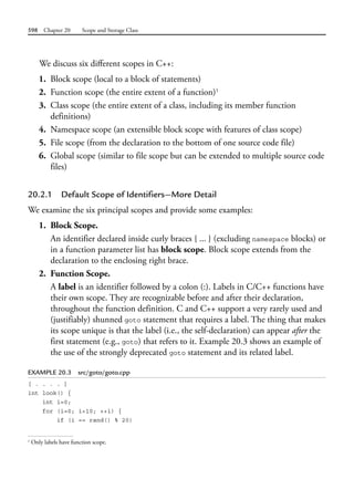 598 Chapter 20 Scope and Storage Class
We discuss six different scopes in C++:
1. Block scope (local to a block of statements)
2. Function scope (the entire extent of a function)1
3. Class scope (the entire extent of a class, including its member function
definitions)
4. Namespace scope (an extensible block scope with features of class scope)
5. File scope (from the declaration to the bottom of one source code file)
6. Global scope (similar to file scope but can be extended to multiple source code
files)
20.2.1 Default Scope of Identifiers—More Detail
We examine the six principal scopes and provide some examples:
1. Block Scope.
An identifier declared inside curly braces { ... } (excluding namespace blocks) or
in a function parameter list has block scope. Block scope extends from the
declaration to the enclosing right brace.
2. Function Scope.
A label is an identifier followed by a colon (:). Labels in C/C++ functions have
their own scope. They are recognizable before and after their declaration,
throughout the function definition. C and C++ support a very rarely used and
(justifiably) shunned goto statement that requires a label. The thing that makes
its scope unique is that the label (i.e., the self-declaration) can appear after the
first statement (e.g., goto) that refers to it. Example 20.3 shows an example of
the use of the strongly deprecated goto statement and its related label.
EXAMPLE 20.3 src/goto/goto.cpp
[ . . . . ]
int look() {
int i=0;
for (i=0; i<10; ++i) {
if (i == rand() % 20)
1
Only labels have function scope.
 