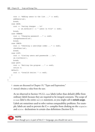 600 Chapter 20 Scope and Storage Class
cout << "Adding users to the list ..." << endl;
addUsers(um);
break;
case SAVE:
cout << "Saving changes ...n"
<< um.saveList() << " users in file" << endl;
break;
case CHANGE:
cout << "Changing password ..." << endl;
changePassword(um);
break;
case CHECK:
cout << "Checking a userid/pw combo ..." << endl;
checkUser(um);
break;
case LIST:
cout << "Listing users and passwords ...n";
um.listUsers();
break;
case QUIT:
cout << "Exiting the program ..." << endl;
return 0;
default:
cout << "Invalid choice! " << endl;
}
}
}
1 enums are discussed in Chapter 19, “Types and Expressions.”
2 menu() obtains a value from the user.
As we observed in Section 19.2.2, case labels (other than default) differ from
ordinary labels because they are required to be integral constants. The scope of
a case label is the entire switch statement, so you might call it switch scope.
Labels are sometimes used to solve various compatability problems. For exam-
ple, labels are used to prevent the C++ compiler from choking on the signals:
and slots: declarations in certain class definitions (Section 8.3).
NOTE
Even though goto is part of the C++ language, you should not use it.
 