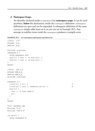 20.2 Identifier Scope 601
3. Namespace Scope.
An identifier declared inside a namespace has namespace scope. It can be used
anywhere, below the declaration, inside the namespace definition. namespace
definitions are open and can be expanded. A subsequent definition of the same
namespace simply adds items to it, as you can see in Example 20.5. Any
attempt to redefine items inside the namespace produces a compile error.
EXAMPLE 20.5 src/namespace/openspace/opendemo.txt
//File: a.h"
#ifndef _A_H_
#define _A_H_
#include <iostream>
namespace A {
using namespace std;
void f() { cout << "f from An"; }
void g() { cout << "g from An"; }
}
#endif
//File: new-a.h
#ifndef NEW_A_H_
#define NEW_A_H_
#include <iostream>
namespace A {
//void k() { h(); } 1
//void g() { cout << "Redefine g()/n"; } 2
void h() {
cout << "h from newAn";
g();
}
}
#endif
File: opendemo.cpp
#include "a.h"
#include "new-a.h"
int main() {
using namespace A;
 