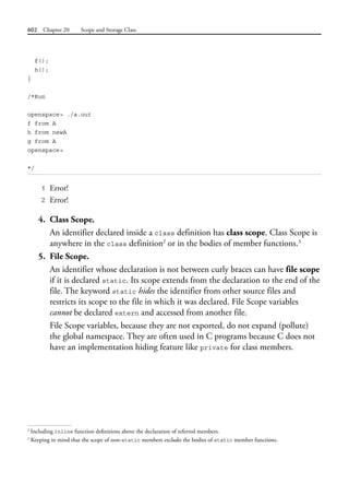 602 Chapter 20 Scope and Storage Class
f();
h();
}
/*Run
openspace> ./a.out
f from A
h from newA
g from A
openspace>
*/
1 Error!
2 Error!
4. Class Scope.
An identifier declared inside a class definition has class scope. Class Scope is
anywhere in the class definition2
or in the bodies of member functions.3
5. File Scope.
An identifier whose declaration is not between curly braces can have file scope
if it is declared static. Its scope extends from the declaration to the end of the
file. The keyword static hides the identifier from other source files and
restricts its scope to the file in which it was declared. File Scope variables
cannot be declared extern and accessed from another file.
File Scope variables, because they are not exported, do not expand (pollute)
the global namespace. They are often used in C programs because C does not
have an implementation hiding feature like private for class members.
2
Including inline function definitions above the declaration of referred members.
3
Keeping in mind that the scope of non-static members excludes the bodies of static member functions.
 