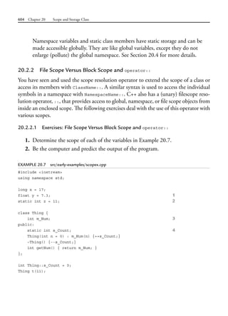 604 Chapter 20 Scope and Storage Class
Namespace variables and static class members have static storage and can be
made accessible globally. They are like global variables, except they do not
enlarge (pollute) the global namespace. See Section 20.4 for more details.
20.2.2 File Scope Versus Block Scope and operator::
You have seen and used the scope resolution operator to extend the scope of a class or
access its members with ClassName::. A similar syntax is used to access the individual
symbols in a namespace with NamespaceName::. C++ also has a (unary) filescope reso-
lution operator, ::, that provides access to global, namespace, or file scope objects from
inside an enclosed scope. The following exercises deal with the use of this operator with
various scopes.
20.2.2.1 Exercises: File Scope Versus Block Scope and operator::
1. Determine the scope of each of the variables in Example 20.7.
2. Be the computer and predict the output of the program.
EXAMPLE 20.7 src/early-examples/scopex.cpp
#include <iostream>
using namespace std;
long x = 17;
float y = 7.3; 1
static int z = 11; 2
class Thing {
int m_Num; 3
public:
static int s_Count; 4
Thing(int n = 0) : m_Num(n) {++s_Count;}
~Thing() {--s_Count;}
int getNum() { return m_Num; }
};
int Thing::s_Count = 0;
Thing t(11);
 