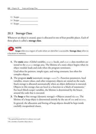 606 Chapter 20 Scope and Storage Class
13 Scope: ________________
14 Scope: ________________
15 Scope: ________________
20.3 Storage Class
Whenever an object is created, space is allocated in one of four possible places. Each of
these places is called a storage class.
NOTE
Scope refers to a region of code where an identifier is accessible. Storage class refers to
a location in memory.
1. The static area—Global variables, static locals, and static data members are
stored in the static storage area. The lifetime of a static object begins when its
object module loads and ends when the program terminates.
Used often for pointers, simple types, and string constants, less often for
complex objects.
2. The program stack (automatic storage—auto4
)—Function parameters, local
variables, return values, and other temporary objects are stored on the stack.
Stack storage is allocated automatically when an object definition is executed.
Objects in this storage class are local to a function or a block of statements.5
For local (block-scope) variables, the lifetime is determined by the braces
around the code that is executed.
3. The heap or free storage (dynamic storage)—Objects created via new. The
lifetime of a heap object is determined entirely by the use of new and delete.
In general, the allocation and freeing of heap objects should be kept inside
carefully encapsulated classes.
4
The optional keyword auto is almost never used.
5
Or a member of another object that is.
 