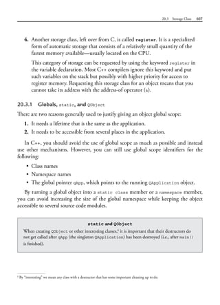 20.3 Storage Class 607
4. Another storage class, left over from C, is called register. It is a specialized
form of automatic storage that consists of a relatively small quantity of the
fastest memory available—usually located on the CPU.
This category of storage can be requested by using the keyword register in
the variable declaration. Most C++ compilers ignore this keyword and put
such variables on the stack but possibly with higher priority for access to
register memory. Requesting this storage class for an object means that you
cannot take its address with the address-of operator (&).
20.3.1 Globals, static, and QObject
There are two reasons generally used to justify giving an object global scope:
1. It needs a lifetime that is the same as the application.
2. It needs to be accessible from several places in the application.
In C++, you should avoid the use of global scope as much as possible and instead
use other mechanisms. However, you can still use global scope identifiers for the
following:
• Class names
• Namespace names
• The global pointer qApp, which points to the running QApplication object.
By turning a global object into a static class member or a namespace member,
you can avoid increasing the size of the global namespace while keeping the object
accessible to several source code modules.
6
By “interesting” we mean any class with a destructor that has some important cleaning up to do.
static and QObject
When creating QObject or other interesting classes,6
it is important that their destructors do
not get called after qApp (the singleton QApplication) has been destroyed (i.e., after main()
is finished).
 