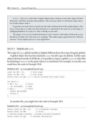 608 Chapter 20 Scope and Storage Class
20.3.1.1 Globals and const
The scope of const global variables is slightly different from the scope of regular globals.
A global object that has been declared const has file scope, by default. Unlike static
objects declared outside of all blocks, it is possible to export a global const to other files
by declaring it extern at the point where it is initialized. For example, in one file, you
could have the code in Example 20.8.
EXAMPLE 20.8 src/const/globals/chunk1.cpp
const int NN = 10; // file scope
const int MM = 44; // file scope
extern const int QQ = 7; // can be accessed from other files
int main() {
// NN = 12; // error
int array[NN]; // okay
// QQ++; // error
double darray[QQ];
return 0;
}
In another file, you might have the code in Example 20.9
EXAMPLE 20.9 src/const/globals/chunk2.cpp
extern const int NN = 22; // a different constant
extern const int MM; // error
// declare global constant - storage allocated elsewhere
extern const int QQ; // external declaration
static QObjects (and other complex objects) that continue to exist after qApp has been
destroyed, could have cleanup-code problems. This is because when it is destroyed, qApp takes a
lot of other objects with it.
In general, you need to have control over the order of destruction of all complex objects. One
way to ensure this is to make sure that each QObject allocated on the stack (or on the heap) is a
child/grandchild/etc of a QObject that is already on the stack.
The QApplication (or its derived instance) is the “rootiest” stack object of them all, so you
should try to make it the “last QObject standing.” This makes qApp a good choice for “ultimate
ancestor” of any orphan QObject in an application.
 