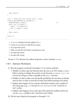 1.10 File Streams 33
data.close();
}
cout << "Read from file line-by-line" << endl;
if(data.open(QIODevice::ReadOnly)) {
QTextStream in(&data); 6
while (not in.atEnd()) {
newstr = in.readLine();
cout << newstr << endl;
}
data.close();
}
return 0;
}
1 strbuf is initialized with the address of str.
2 Creates (or overwrites) a disk file for output.
3 An output file stream.
4 Make sure the file exists before attempting to read.
5 An input file stream.
6 An input file stream.
Section 1.15.1 discusses the address-of operator, used to initialize strbuf.
1.10.1 Exercises: File Streams
1. Run the program excerpted in Example 1.11 as written and then
• Modify it so that it gets the filename from the user as an STL string fileName
before writing or reading. You need to use the function fileName.c_str() to
convert the string to a form acceptable to the open() function.
• Modify it so that it makes sure that the file specified by the user does not already
exist (or that it is okay to overwrite if it does exist) before opening it for output.
• Explain what happens if you read the individual numbers with variables of
the wrong type (e.g., int instead of float or double) in the “watch for er-
rors” section.
• Explain what happens if you read only with numerical variables and do not
use the newstr variable in the “watch for errors” block.
2. Do the same thing for the program in Example 1.14.
 