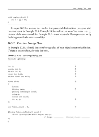 20.3 Storage Class 609
void newFunction() {
int x = QQ + NN;
}
Example 20.9 has a const int NN that is separate and distinct from the const with
the same name in Example 20.8. Example 20.9 can share the use of the const int QQ
because of the extern modifier. Example 20.9 cannot access the file scope const MM by
declaring MM with the extern modifier.
20.3.2 Exercises: Storage Class
In Example 20.10, identify the scope/storage class of each object’s creation/definition.
If there is a name clash, describe the error.
EXAMPLE 20.10 src/storage/storage.cpp
#include <QString>
int i; 1
static int j; 2
extern int k; 3
const int l=10; 4
extern const int m=20; 5
class Point 6
{
public:
QString name; 7
QString toString() const;
private:
static int count;
int x, y; 8
};
int Point::count = 0; 9
QString Point::toString() const {
return QString("(%1,%2)").arg(x).arg(y);
/* Scope: _________ Storage class: ________
*/
}
 