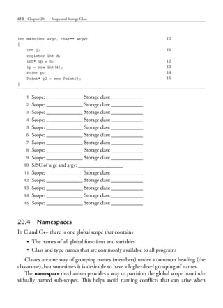 610 Chapter 20 Scope and Storage Class
int main(int argc, char** argv) 10
{
int j; 11
register int d;
int* ip = 0; 12
ip = new int(4); 13
Point p; 14
Point* p2 = new Point(); 15
}
1 Scope: ______________ Storage class: ____________
2 Scope: ______________ Storage class: ____________
3 Scope: ______________ Storage class: ____________
4 Scope: ______________ Storage class: ____________
5 Scope: ______________ Storage class: ____________
6 Scope: ______________ Storage class: ____________
7 Scope: ______________ Storage class: ____________
8 Scope: ______________ Storage class: ____________
9 Scope: ______________ Storage class: ____________
10 S/SC of argc and argv: _________________
11 Scope: ______________ Storage class: ____________
12 Scope: ______________ Storage class: ____________
13 Scope: ______________ Storage class: ____________
14 Scope: ______________ Storage class: ____________
15 Scope: ______________ Storage class: ____________
20.4 Namespaces
In C and C++ there is one global scope that contains
• The names of all global functions and variables
• Class and type names that are commonly available to all programs
Classes are one way of grouping names (members) under a common heading (the
classname), but sometimes it is desirable to have a higher-level grouping of names.
The namespace mechanism provides a way to partition the global scope into indi-
vidually named sub-scopes. This helps avoid naming conflicts that can arise when
 