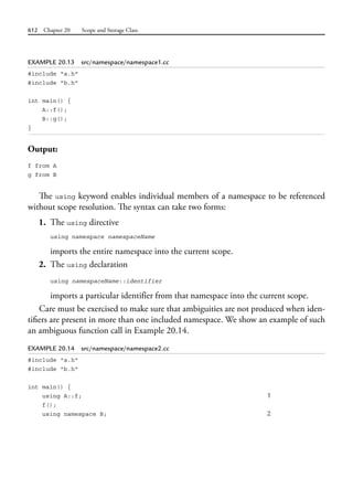612 Chapter 20 Scope and Storage Class
EXAMPLE 20.13 src/namespace/namespace1.cc
#include "a.h"
#include "b.h"
int main() {
A::f();
B::g();
}
Output:
f from A
g from B
The using keyword enables individual members of a namespace to be referenced
without scope resolution. The syntax can take two forms:
1. The using directive
using namespace namespaceName
imports the entire namespace into the current scope.
2. The using declaration
using namespaceName::identifier
imports a particular identifier from that namespace into the current scope.
Care must be exercised to make sure that ambiguities are not produced when iden-
tifiers are present in more than one included namespace. We show an example of such
an ambiguous function call in Example 20.14.
EXAMPLE 20.14 src/namespace/namespace2.cc
#include "a.h"
#include "b.h"
int main() {
using A::f; 1
f();
using namespace B; 2
 