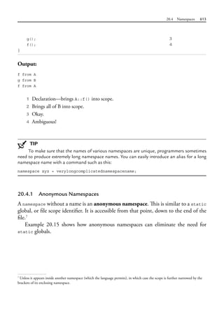 20.4 Namespaces 613
g(); 3
f(); 4
}
Output:
f from A
g from B
f from A
1 Declaration—brings A::f() into scope.
2 Brings all of B into scope.
3 Okay.
4 Ambiguous!
TIP
To make sure that the names of various namespaces are unique, programmers sometimes
need to produce extremely long namespace names. You can easily introduce an alias for a long
namespace name with a command such as this:
namespace xyz = verylongcomplicatednamespacename;
20.4.1 Anonymous Namespaces
A namespace without a name is an anonymous namespace. This is similar to a static
global, or file scope identifier. It is accessible from that point, down to the end of the
file.7
Example 20.15 shows how anonymous namespaces can eliminate the need for
static globals.
7
Unless it appears inside another namespace (which the language permits), in which case the scope is further narrowed by the
brackets of its enclosing namespace.
 