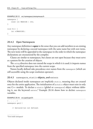 614 Chapter 20 Scope and Storage Class
EXAMPLE 20.15 src/namespace/anonymouse.h
namespace {
const int MAXSIZE = 256;
}
void f1() {
int s[MAXSIZE];
}
20.4.2 Open Namespaces
Any namespace definition is open in the sense that you can add members to an existing
namespace by declaring a second namespace with the same name but with new items.
The new items will be appended to the namespace in the order in which the namespace
declarations are encountered by the compiler.
Classes are similar to namespaces, but classes are not open because they must serve
as a pattern for the creation of objects.
The using directive does not extend the scope in which it is used; it imports names
from the specified namespace into the current scope.
Names locally defined take precedence over names from the namespace (which are
still accessible using the scope resolution operator).
20.4.3 namespace, static objects, and extern
Objects declared inside namespaces are implicitly static, meaning they are created
once for the entire application. The initialization of a static object must exist in only
one C++ module. To declare a static (global or namespace) object without defin-
ing it, use the keyword extern.8
Example 20.16 shows how to declare namespace
variables.
EXAMPLE 20.16 src/qstd/qstd.h
[ . . . . ]
namespace qstd {
// declared but not defined:
8
Even inside namespaces!
 