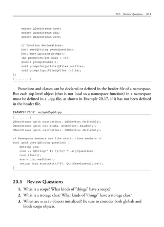 20.5 Review Questions 615
extern QTextStream cout;
extern QTextStream cin;
extern QTextStream cerr;
// function declarations:
bool yes(QString yesNoQuestion);
bool more(QString prompt);
int promptInt(int base = 10);
double promptDouble();
void promptOutputFile(QFile& outfile);
void promptInputFile(QFile& infile);
};
[ . . . . ]
Functions and classes can be declared or defined in the header file of a namespace.
But each top-level object (that is not local to a namespace function) in a namespace
must be defined in a .cpp file, as shown in Example 20.17, if it has not been defined
in the header file.
EXAMPLE 20.17 src/qstd/qstd.cpp
[ . . . . ]
QTextStream qstd::cout(stdout, QIODevice::WriteOnly);
QTextStream qstd::cin(stdin, QIODevice::ReadOnly);
QTextStream qstd::cerr(stderr, QIODevice::WriteOnly);
/* Namespace members are like static class members */
bool qstd::yes(QString question) {
QString ans;
cout << QString(" %1 [y/n]? ").arg(question);
cout.flush();
ans = cin.readLine();
return (ans.startsWith("Y", Qt::CaseInsensitive));
}
20.5 Review Questions
1. What is a scope? What kinds of “things” have a scope?
2. What is a storage class? What kinds of “things” have a storage class?
3. When are static objects initialized? Be sure to consider both globals and
block scope objects.
 