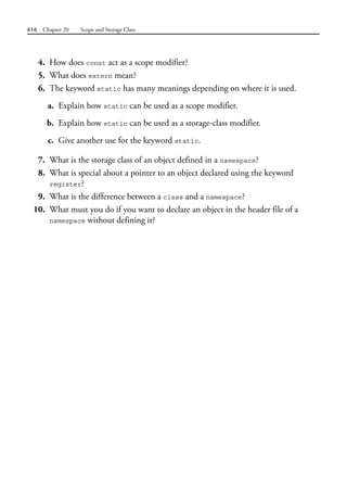 616 Chapter 20 Scope and Storage Class
4. How does const act as a scope modifier?
5. What does extern mean?
6. The keyword static has many meanings depending on where it is used.
a. Explain how static can be used as a scope modifier.
b. Explain how static can be used as a storage-class modifier.
c. Give another use for the keyword static.
7. What is the storage class of an object defined in a namespace?
8. What is special about a pointer to an object declared using the keyword
register?
9. What is the difference between a class and a namespace?
10. What must you do if you want to declare an object in the header file of a
namespace without defining it?
 