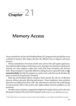 617
21
Memory Access
Arrays and pointers are low-level building blocks of C programs that provide fast access
to hardware memory. This chapter discusses the different ways to organize and access
memory.
Direct manipulation of memory entails some serious risks and requires good prac-
tices and thorough testing to avoid serious errors. Improper use of pointers and dynamic
memory can cause program crashes that result from heap corruption and memory
leaks. Heap corruption is especially difficult to debug because it generally leads to seg-
mentation faults that halt the program at a point in the code that may be far from the
point at which the heap became corrupted.
Both Qt and Standard Library container classes permit the safe use of dynamic
memory without adversely affecting performance.1
Arrays implement most container
classes but are hidden from client code. The safety factors come from the careful design
of each container API so that actions that might produce memory problems are not
permitted.
Qt offers many containers, ranging from high-level template classes such as the ones
discussed in Section 6.8 to low-level containers such as QBitArray and QByteArray.
1
In the sequel, whenever we use the term container, with no further qualification, we mean Qt or Standard Library container.
 