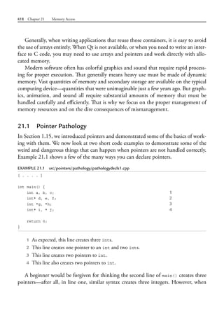 618 Chapter 21 Memory Access
Generally, when writing applications that reuse those containers, it is easy to avoid
the use of arrays entirely. When Qt is not available, or when you need to write an inter-
face to C code, you may need to use arrays and pointers and work directly with allo-
cated memory.
Modern software often has colorful graphics and sound that require rapid process-
ing for proper execution. That generally means heavy use must be made of dynamic
memory. Vast quantities of memory and secondary storage are available on the typical
computing device—quantities that were unimaginable just a few years ago. But graph-
ics, animation, and sound all require substantial amounts of memory that must be
handled carefully and efficiently. That is why we focus on the proper management of
memory resources and on the dire consequences of mismanagement.
21.1 Pointer Pathology
In Section 1.15, we introduced pointers and demonstrated some of the basics of work-
ing with them. We now look at two short code examples to demonstrate some of the
weird and dangerous things that can happen when pointers are not handled correctly.
Example 21.1 shows a few of the many ways you can declare pointers.
EXAMPLE 21.1 src/pointers/pathology/pathologydecls1.cpp
[ . . . . ]
int main() {
int a, b, c; 1
int* d, e, f; 2
int *g, *h; 3
int* i, * j; 4
return 0;
}
1 As expected, this line creates three ints.
2 This line creates one pointer to an int and two ints.
3 This line creates two pointers to int.
4 This line also creates two pointers to int.
A beginner would be forgiven for thinking the second line of main() creates three
pointers—after all, in line one, similar syntax creates three integers. However, when
 
