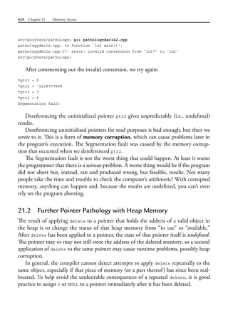 620 Chapter 21 Memory Access
src/pointers/pathology> g++ pathologydecls2.cpp
pathologydecls.cpp: In function `int main()':
pathologydecls.cpp:17: error: invalid conversion from `int*' to `int'
src/pointers/pathology>
After commenting out the invalid conversion, we try again:
*ptr1 = 5
*ptr2 = -1218777888
*ptr3 = 7
*ptr1 = 6
Segmentation fault
Dereferencing the uninitialized pointer ptr2 gives unpredictable (i.e., undefined)
results.
Dereferencing uninitialized pointers for read purposes is bad enough, but then we
wrote to it. This is a form of memory corruption, which can cause problems later in
the program’s execution. The Segmentation fault was caused by the memory corrup-
tion that occurred when we dereferenced ptr2.
The Segmentation fault is not the worst thing that could happen. At least it warns
the programmer that there is a serious problem. A worse thing would be if the program
did not abort but, instead, ran and produced wrong, but feasible, results. Not many
people take the time and trouble to check the computer’s arithmetic! With corrupted
memory, anything can happen and, because the results are undefined, you can’t even
rely on the program aborting.
21.2 Further Pointer Pathology with Heap Memory
The result of applying delete to a pointer that holds the address of a valid object in
the heap is to change the status of that heap memory from “in use” to “available.”
After delete has been applied to a pointer, the state of that pointer itself is undefined.
The pointer may or may not still store the address of the deleted memory, so a second
application of delete to the same pointer may cause runtime problems, possibly heap
corruption.
In general, the compiler cannot detect attempts to apply delete repeatedly to the
same object, especially if that piece of memory (or a part thereof) has since been real-
located. To help avoid the undesirable consequences of a repeated delete, it is good
practice to assign 0 or NULL to a pointer immediately after it has been deleted.
 