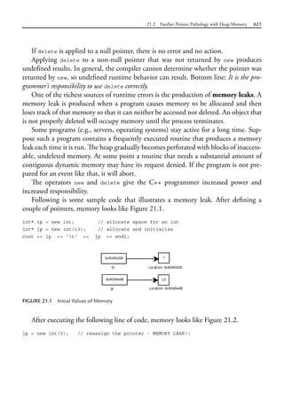 21.2 Further Pointer Pathology with Heap Memory 621
If delete is applied to a null pointer, there is no error and no action.
Applying delete to a non-null pointer that was not returned by new produces
undefined results. In general, the compiler cannot determine whether the pointer was
returned by new, so undefined runtime behavior can result. Bottom line: It is the pro-
grammer’s responsibility to use delete correctly.
One of the richest sources of runtime errors is the production of memory leaks. A
memory leak is produced when a program causes memory to be allocated and then
loses track of that memory so that it can neither be accessed nor deleted. An object that
is not properly deleted will occupy memory until the process terminates.
Some programs (e.g., servers, operating systems) stay active for a long time. Sup-
pose such a program contains a frequently executed routine that produces a memory
leak each time it is run. The heap gradually becomes perforated with blocks of inaccess-
able, undeleted memory. At some point a routine that needs a substantial amount of
contiguous dynamic memory may have its request denied. If the program is not pre-
pared for an event like that, it will abort.
The operators new and delete give the C++ programmer increased power and
increased responsibility.
Following is some sample code that illustrates a memory leak. After defining a
couple of pointers, memory looks like Figure 21.1.
int* ip = new int; // allocate space for an int
int* jp = new int(13); // allocate and initialize
cout << ip << 't' << jp << endl;
FIGURE 21.1 Initial Values of Memory
After executing the following line of code, memory looks like Figure 21.2.
jp = new int(3); // reassign the pointer - MEMORY LEAK!!
 