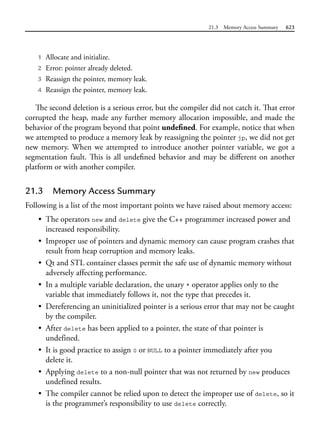 21.3 Memory Access Summary 623
1 Allocate and initialize.
2 Error: pointer already deleted.
3 Reassign the pointer, memory leak.
4 Reassign the pointer, memory leak.
The second deletion is a serious error, but the compiler did not catch it. That error
corrupted the heap, made any further memory allocation impossible, and made the
behavior of the program beyond that point undefined. For example, notice that when
we attempted to produce a memory leak by reassigning the pointer jp, we did not get
new memory. When we attempted to introduce another pointer variable, we got a
segmentation fault. This is all undefined behavior and may be different on another
platform or with another compiler.
21.3 Memory Access Summary
Following is a list of the most important points we have raised about memory access:
• The operators new and delete give the C++ programmer increased power and
increased responsibility.
• Improper use of pointers and dynamic memory can cause program crashes that
result from heap corruption and memory leaks.
• Qt and STL container classes permit the safe use of dynamic memory without
adversely affecting performance.
• In a multiple variable declaration, the unary * operator applies only to the
variable that immediately follows it, not the type that precedes it.
• Dereferencing an uninitialized pointer is a serious error that may not be caught
by the compiler.
• After delete has been applied to a pointer, the state of that pointer is
undefined.
• It is good practice to assign 0 or NULL to a pointer immediately after you
delete it.
• Applying delete to a non-null pointer that was not returned by new produces
undefined results.
• The compiler cannot be relied upon to detect the improper use of delete, so it
is the programmer’s responsibility to use delete correctly.
 