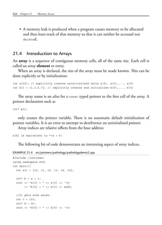624 Chapter 21 Memory Access
• A memory leak is produced when a program causes memory to be allocated
and then loses track of that memory so that it can neither be accessed nor
deleted.
21.4 Introduction to Arrays
An array is a sequence of contiguous memory cells, all of the same size. Each cell is
called an array element or entry.
When an array is declared, the size of the array must be made known. This can be
done explicitly or by initialization:
int a[10]; // explicitly creates uninitialized cells a[0], a[1],..., a[9]
int b[] = {1,3,5,7}; // implicitly creates and initializes b[0],..., b[3]
The array name is an alias for a const typed pointer to the first cell of the array. A
pointer declaration such as
int* ptr;
only creates the pointer variable. There is no automatic default initialization of
pointer variables. It is an error to attempt to dereference an uninitialized pointer.
Array indices are relative offsets from the base address:
a[k] is equivalent to *(a + k)
The following bit of code demonstrates an interesting aspect of array indices.
EXAMPLE 21.4 src/pointers/pathology/pathologydemo2.cpp
#include <iostream>
using namespace std;
int main(){
int a[] = {10, 11, 12, 13, 14, 15};
int* b = a + 1;
cout << "a[3] = " << a[3] << 'n'
<< "b[3] = " << b[3] << endl;
//It gets even worse.
int c = 123;
int* d = &c;
cout << "d[0] = " << d[0] << 'n'
 