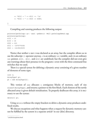 21.4 Introduction to Arrays 625
<< "d[1] = " << d[1] << 'n'
<< "d[2] = " << d[2] << endl;
}
Compiling and running produces the following output:
pointers/pathology> g++ -ansi -pedantic -Wall pathologydemo2.cpp
pointers/pathology>
a[3] = 13
b[3] = 14
d[0] = 123
d[1] = -1075775392
d[2] = -1219610235
Notice that neither b nor d was declared as an array, but the compiler allows us to
use the subscript [] operator anyway. c is an ordinary int variable, and d is an ordinary
int pointer. d[0], d[1], and d[2] are undefined, but the compiler did not even give
any warnings about their presence in the program—even with the three command-line
switches that we used.
There is a special syntax for defining a dynamic array consisting of a given number
of elements of some type:
uint n;
ArrayType* pt;
pt = new ArrayType[n];
This version of new allocates n contiguous blocks of memory, each of size
sizeof(ArrayType), and returns a pointer to the first block. Each element of the newly
allocated array is given default initialization. To properly deallocate this array, it is nec-
essary to use the syntax:
delete[] pt;
Using delete without the empty brackets to delete a dynamic array produces unde-
fined results.
We discuss exceptions and what happens when a request for dynamic memory can-
not be fulfilled by the system in a separate article2
in our [dist] directory.
2
articles/exceptions.html
 