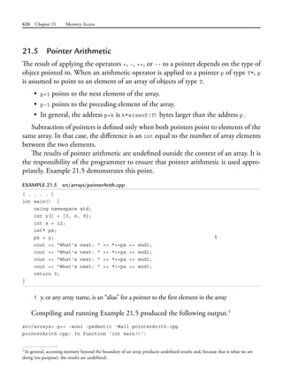 626 Chapter 21 Memory Access
21.5 Pointer Arithmetic
The result of applying the operators +, -, ++, or -- to a pointer depends on the type of
object pointed to. When an arithmetic operator is applied to a pointer p of type T*, p
is assumed to point to an element of an array of objects of type T.
• p+1 points to the next element of the array.
• p-1 points to the preceding element of the array.
• In general, the address p+k is k*sizeof(T) bytes larger than the address p.
Subtraction of pointers is defined only when both pointers point to elements of the
same array. In that case, the difference is an int equal to the number of array elements
between the two elements.
The results of pointer arithmetic are undefined outside the context of an array. It is
the responsibility of the programmer to ensure that pointer arithmetic is used appro-
priately. Example 21.5 demonstrates this point.
EXAMPLE 21.5 src/arrays/pointerArith.cpp
[ . . . . ]
int main() {
using namespace std;
int y[] = {3, 6, 9};
int x = 12;
int* px;
px = y; 1
cout << "What's next: " << *++px << endl;
cout << "What's next: " << *++px << endl;
cout << "What's next: " << *++px << endl;
cout << "What's next: " << *++px << endl;
return 0;
}
1 y, or any array name, is an “alias” for a pointer to the first element in the array
Compiling and running Example 21.5 produced the following output.3
src/arrays> g++ -ansi -pedantic -Wall pointerArith.cpp
pointerArith.cpp: In function 'int main()':
3
In general, accessing memory beyond the boundary of an array produces undefined results and, because that is what we are
doing (on purpose), the results are undefined.
 