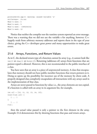 21.6 Arrays, Functions, and Return Values 627
pointerArith.cpp:6: warning: unused variable 'x'
src/arrays> ./a.out
What's next: 6
What's next: 9
What's next: -1080256152
What's next: 12
Notice that neither the compiler nor the runtime system reported an error message.
There was a warning that we did not use the variable x for anything, however. C++
happily reads from arbitrary memory addresses and reports them in the type of your
choice, giving the C++ developer great power and many opportunities to make great
errors.
21.6 Arrays, Functions, and Return Values
As in C, the declared return type of a function cannot be array (e.g., it cannot look like
int[] or char[] or Point[]). Returning (addresses of) arrays from functions that are
pointer-typed is allowed. However, this is not recommended in the public interface of
a class.
You have seen that an array is a piece of unprotected memory. A class that encapsu-
lates that memory should not have public member functions that return pointers to it.
Doing so opens up the possibility for incorrect use of the memory by client code. A
properly designed class completely encapsulates all interactions with any arrays used in
the implementation of that class.
Arrays are never passed to functions by value; i.e., the array elements are not copied.
If a function is called with an array in its argument list, for example,
int a[] = {10, 11, 12, 13, 14, 15};
void f(int a[]) {
[ ... ]
}
[ ... ]
f(a);
then the actual value passed is only a pointer to the first element in the array.
Example 21.6 demonstrates this by showing functions that pass and return arrays.
 