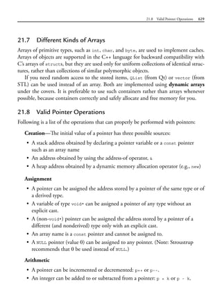 21.8 Valid Pointer Operations 629
21.7 Different Kinds of Arrays
Arrays of primitive types, such as int, char, and byte, are used to implement caches.
Arrays of objects are supported in the C++ language for backward compatibility with
C’s arrays of structs, but they are used only for uniform collections of identical struc-
tures, rather than collections of similar polymorphic objects.
If you need random access to the stored items, QList (from Qt) or vector (from
STL) can be used instead of an array. Both are implemented using dynamic arrays
under the covers. It is preferable to use such containers rather than arrays whenever
possible, because containers correctly and safely allocate and free memory for you.
21.8 Valid Pointer Operations
Following is a list of the operations that can properly be performed with pointers:
Creation—The initial value of a pointer has three possible sources:
• A stack address obtained by declaring a pointer variable or a const pointer
such as an array name
• An address obtained by using the address-of operator, &
• A heap address obtained by a dynamic memory allocation operator (e.g., new)
Assignment
• A pointer can be assigned the address stored by a pointer of the same type or of
a derived type.
• A variable of type void* can be assigned a pointer of any type without an
explicit cast.
• A (non-void*) pointer can be assigned the address stored by a pointer of a
different (and nonderived) type only with an explicit cast.
• An array name is a const pointer and cannot be assigned to.
• A NULL pointer (value 0) can be assigned to any pointer. (Note: Stroustrup
recommends that 0 be used instead of NULL.)
Arithmetic
• A pointer can be incremented or decremented: p++ or p--.
• An integer can be added to or subtracted from a pointer: p + k or p - k.
 