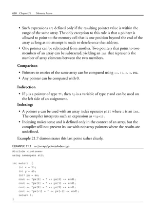 630 Chapter 21 Memory Access
• Such expressions are defined only if the resulting pointer value is within the
range of the same array. The only exception to this rule is that a pointer is
allowed to point to the memory cell that is one position beyond the end of the
array as long as no attempt is made to dereference that address.
• One pointer can be subtracted from another. Two pointers that point to two
members of an array can be subtracted, yielding an int that represents the
number of array elements between the two members.
Comparison
• Pointers to entries of the same array can be compared using ==, !=, <, >, etc.
• Any pointer can be compared with 0.
Indirection
• If p is a pointer of type T*, then *p is a variable of type T and can be used on
the left side of an assignment.
Indexing:
• A pointer p can be used with an array index operator p[i] where i is an int.
The compiler interprets such an expression as *(p+i).
• Indexing makes sense and is defined only in the context of an array, but the
compiler will not prevent its use with nonarray pointers where the results are
undefined.
Example 21.7 demonstrates this last point rather clearly.
EXAMPLE 21.7 src/arrays/pointerIndex.cpp
#include <iostream>
using namespace std;
int main() {
int x = 23;
int y = 45;
int* px = &x;
cout << "px[0] = " << px[0] << endl;
cout << "px[1] = " << px[1] << endl;
cout << "px[2] = " << px[2] << endl;
cout << "px[-1] = " << px[-1] << endl;
return 0;
}
 
