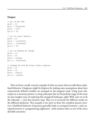 21.8 Valid Pointer Operations 631
Output:
// g++ on Mac OSX:
px[0] = 23
px[1] = 1606413624
px[2] = 32767
px[-1] = 45
// g++ on Linux (Ubuntu):
px[0] = 23
px[1] = -1219095387
px[2] = -1216405456
px[-1] = 45
// g++ on Windows XP (mingw)
px[0] = 23
px[1] = 45
px[2] = 2293588
px[-1] = 2009291924
// Windows XP with MS Visual Studio compiler:
px[0] = 23
px[1] = 45
px[2] = 1245112
px[-1] = 1245024
Here we have a small, concrete example of what we mean when we talk about unde-
fined behavior. A beginner might be forgiven for making some assumptions about how
consecutively defined variables are arranged on the program stack. Using array sub-
scripts on a nonarray pointer or using subscripts that are beyond the range of the array
are just naughty ways of exploring that imagined landscape, right? Well, now try to fit
the subscript -1 into that intuitive map. Then try to reconcile the different results on
the different platforms. This example is too short to show the complete picture, how-
ever. Undefined behavior of pointers generally leads to corrupted memory—and cor-
rupted memory is a programming nightmare—with runtime abort as one of the more
desirable outcomes.
 