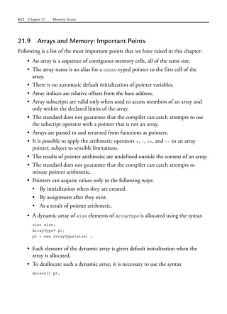 632 Chapter 21 Memory Access
21.9 Arrays and Memory: Important Points
Following is a list of the most important points that we have raised in this chapter:
• An array is a sequence of contiguous memory cells, all of the same size.
• The array name is an alias for a const-typed pointer to the first cell of the
array.
• There is no automatic default initialization of pointer variables.
• Array indices are relative offsets from the base address.
• Array subscripts are valid only when used to access members of an array and
only within the declared limits of the array.
• The standard does not guarantee that the compiler can catch attempts to use
the subscript operator with a pointer that is not an array.
• Arrays are passed to and returned from functions as pointers.
• It is possible to apply the arithmetic operators +, -, ++, and -- to an array
pointer, subject to sensible limitations.
• The results of pointer arithmetic are undefined outside the context of an array.
• The standard does not guarantee that the compiler can catch attempts to
misuse pointer arithmetic.
• Pointers can acquire values only in the following ways:
• By initialization when they are created.
• By assignment after they exist.
• As a result of pointer arithmetic.
• A dynamic array of size elements of ArrayType is allocated using the syntax
uint size;
ArrayType* pt;
pt = new ArrayType[size] ;
• Each element of the dynamic array is given default initialization when the
array is allocated.
• To deallocate such a dynamic array, it is necessary to use the syntax
delete[] pt;
 