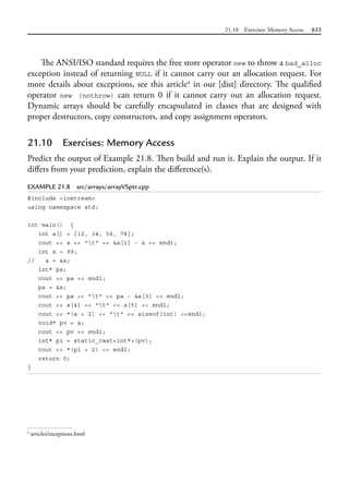 21.10 Exercises: Memory Access 633
The ANSI/ISO standard requires the free store operator new to throw a bad_alloc
exception instead of returning NULL if it cannot carry out an allocation request. For
more details about exceptions, see this article4
in our [dist] directory. The qualified
operator new (nothrow) can return 0 if it cannot carry out an allocation request.
Dynamic arrays should be carefully encapsulated in classes that are designed with
proper destructors, copy constructors, and copy assignment operators.
21.10 Exercises: Memory Access
Predict the output of Example 21.8. Then build and run it. Explain the output. If it
differs from your prediction, explain the difference(s).
EXAMPLE 21.8 src/arrays/arrayVSptr.cpp
#include <iostream>
using namespace std;
int main() {
int a[] = {12, 34, 56, 78};
cout << a << "t" << &a[1] - a << endl;
int x = 99;
// a = &x;
int* pa;
cout << pa << endl;
pa = &x;
cout << pa << "t" << pa - &a[3] << endl;
cout << a[4] << "t" << a[5] << endl;
cout << *(a + 2) << "t" << sizeof(int) <<endl;
void* pv = a;
cout << pv << endl;
int* pi = static_cast<int*>(pv);
cout << *(pi + 2) << endl;
return 0;
}
4
articles/exceptions.html
 