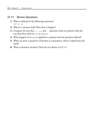 634 Chapter 21 Memory Access
21.11 Review Questions
1. What is defined in the following statement?
int* p, q;
2. What is a memory leak? How does it happen?
3. Compare the way that +, -, ++, and -- operators work on pointers with the
way that they work on int or double.
4. What happens if delete is applied to a pointer that has just been deleted?
5. When an array is passed to a function as a parameter, what is copied onto the
stack?
6. What is dynamic memory? How do you obtain it in C++?
 