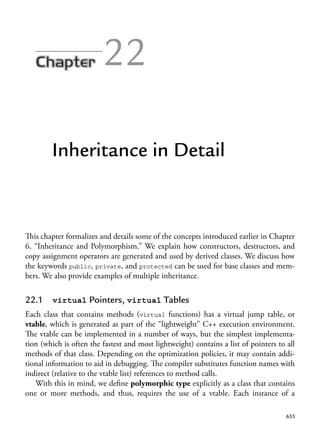 635
22
Inheritance in Detail
This chapter formalizes and details some of the concepts introduced earlier in Chapter
6, “Inheritance and Polymorphism.” We explain how constructors, destructors, and
copy assignment operators are generated and used by derived classes. We discuss how
the keywords public, private, and protected can be used for base classes and mem-
bers. We also provide examples of multiple inheritance.
22.1 virtual Pointers, virtual Tables
Each class that contains methods (virtual functions) has a virtual jump table, or
vtable, which is generated as part of the “lightweight” C++ execution environment.
The vtable can be implemented in a number of ways, but the simplest implementa-
tion (which is often the fastest and most lightweight) contains a list of pointers to all
methods of that class. Depending on the optimization policies, it may contain addi-
tional information to aid in debugging. The compiler substitutes function names with
indirect (relative to the vtable list) references to method calls.
With this in mind, we define polymorphic type explicitly as a class that contains
one or more methods, and thus, requires the use of a vtable. Each instance of a
 